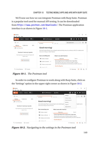 149
We’ll now see how we can integrate Postman with Burp Suite. Postman
is a popular tool used for manual API testing. It can be downloaded
from https://www.postman.com/downloads/. The Postman application
interface is as shown in Figure 10-1.
In order to configure Postman to work along with Burp Suite, click on
the ‘Settings’ option in the upper right corner as shown in Figure 10-2.
Figure 10-1. The Postman tool
Figure 10-2. Navigating to the settings in the Postman tool
Chapter 10 Testing Mobile Apps and APIs with Burp Suite
 