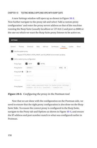 150
A new Settings window will open up as shown in Figure 10-3.
Now further navigate to the proxy tab and select ‘Add a custom proxy
configuration’ and enter the proxy server address as that of the machine
running the Burp Suite (usually localhost or 127.0.0.1) and port as 8080 or
the one on which we want the Burp Suite proxy listener to be active on.
Now that we are done with the configuration on the Postman side, we
need to ensure that the right proxy configuration is also done on the Burp
Suite Side. To ensure the correct proxy is configured in the Burp Suite,
navigate to the Proxy tab and Options as shown in Figure 10-4, and ensure
the IP address and port number match to what was configured earlier in
Postman.
Figure 10-3. Configuring the proxy in the Postman tool
Chapter 10 Testing Mobile Apps and APIs with Burp Suite
 