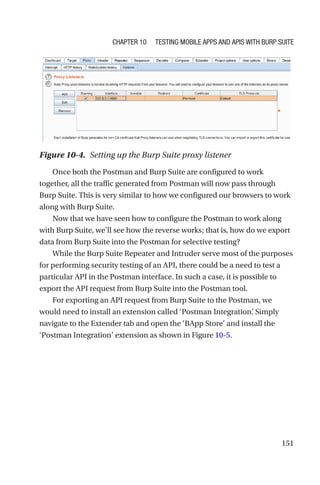 151
Once both the Postman and Burp Suite are configured to work
together, all the traffic generated from Postman will now pass through
Burp Suite. This is very similar to how we configured our browsers to work
along with Burp Suite.
Now that we have seen how to configure the Postman to work along
with Burp Suite, we’ll see how the reverse works; that is, how do we export
data from Burp Suite into the Postman for selective testing?
While the Burp Suite Repeater and Intruder serve most of the purposes
for performing security testing of an API, there could be a need to test a
particular API in the Postman interface. In such a case, it is possible to
export the API request from Burp Suite into the Postman tool.
For exporting an API request from Burp Suite to the Postman, we
would need to install an extension called ‘Postman Integration’
. Simply
navigate to the Extender tab and open the ‘BApp Store’ and install the
‘Postman Integration’ extension as shown in Figure 10-5.
Figure 10-4. Setting up the Burp Suite proxy listener
Chapter 10 Testing Mobile Apps and APIs with Burp Suite
 