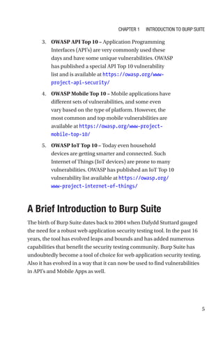 5
3. OWASP API Top 10 – Application Programming
Interfaces (API’s) are very commonly used these
days and have some unique vulnerabilities. OWASP
has published a special API Top 10 vulnerability
list and is available at https://owasp.org/www-
project-api-security/
4. OWASP Mobile Top 10 – Mobile applications have
different sets of vulnerabilities, and some even
vary based on the type of platform. However, the
most common and top mobile vulnerabilities are
available at https://owasp.org/www-project-
mobile-top-10/
5. OWASP IoT Top 10 – Today even household
devices are getting smarter and connected. Such
Internet of Things (IoT devices) are prone to many
vulnerabilities. OWASP has published an IoT Top 10
vulnerability list available at https://owasp.org/
www-project-internet-of-things/

A Brief Introduction to Burp Suite
The birth of Burp Suite dates back to 2004 when Dafydd Stuttard gauged
the need for a robust web application security testing tool. In the past 16
years, the tool has evolved leaps and bounds and has added numerous
capabilities that benefit the security testing community. Burp Suite has
undoubtedly become a tool of choice for web application security testing.
Also it has evolved in a way that it can now be used to find vulnerabilities
in API’s and Mobile Apps as well.
Chapter 1 Introduction to Burp Suite
 