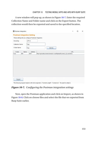 153
A new window will pop up, as shown in Figure 10-7. Enter the required
Collection Name and Folder name and click on the Export button. The
collection would then be exported and saved to the specified location.
Next, open the Postman application and click on Import, as shown in
Figure 10-8. Click on choose files and select the file that we exported from
Burp Suite earlier.
Figure 10-7. Configuring the Postman integration settings
Chapter 10 Testing Mobile Apps and APIs with Burp Suite
 