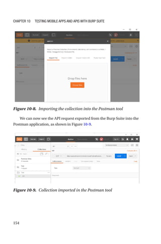 154
We can now see the API request exported from the Burp Suite into the
Postman application, as shown in Figure 10-9.
Figure 10-8. Importing the collection into the Postman tool
Figure 10-9. Collection imported in the Postman tool
Chapter 10 Testing Mobile Apps and APIs with Burp Suite
 