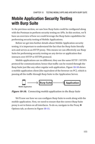 155

Mobile Application Security Testing
with Burp Suite
In the previous section, we saw how Burp Suite could be configured along
with the Postman to perform security testing on APIs. In this section, we’ll
have an overview of how we could leverage the Burp Suite capabilities for
performing security testing of Mobile Applications.
Before we get into further details about Mobile Application security
testing, it is important to understand the fact that the Burp Suite literally
acts and serves as an HTTP proxy. This means we can effectively use Burp
Suite for performing security testing on any device or application that
interacts over HTTP or HTTPS protocol.
Mobile applications are no different; they use the same HTTP / HTTPS
protocol for communication; hence that traffic can be routed through the
Burp Suite just like any other regular web application. Figure 10-10 shows
a mobile application client (the equivalent of the browser on PC), which is
passing all the traffic through Burp Suite to the Application Server.
We’ll now see how we can configure Burp Suite to work along with the
mobile application. First, we need to ensure that the correct Burp Suite
proxy is set to listen on all interfaces. To do so, navigate to the Proxy ➤
Options tab, as shown in Figure 10-11.
Figure 10-10. Connecting mobile application to the Burp Suite
Chapter 10 Testing Mobile Apps and APIs with Burp Suite
 
