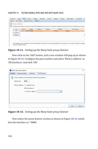 156
Now click on the ‘Add’ button, and a new window will pop up as shown
in Figure 10-12. Configure the port number and select ‘Bind to address’ as
‘All interfaces’ and click ‘OK’
.
Now notice the proxy listener section as shown in Figure 10-13, which
lists the interface as ‘*:8080’
.
Figure 10-12. Setting up the Burp Suite proxy listener
Figure 10-11. Setting up the Burp Suite proxy listener
Chapter 10 Testing Mobile Apps and APIs with Burp Suite
 