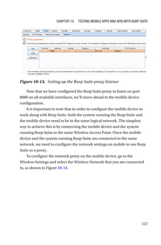 157
Now that we have configured the Burp Suite proxy to listen on port
8080 on all available interfaces, we’ll move ahead to the mobile device
configuration.
It is important to note that in order to configure the mobile device to
work along with Burp Suite, both the system running the Burp Suite and
the mobile device need to be in the same logical network. The simplest
way to achieve this is by connecting the mobile device and the system
running Burp Suite to the same Wireless Access Point. Once the mobile
device and the system running Burp Suite are connected to the same
network, we need to configure the network settings on mobile to use Burp
Suite as a proxy.
To configure the network proxy on the mobile device, go to the
Wireless Settings and select the Wireless Network that you are connected
to, as shown in Figure 10-14.
Figure 10-13. Setting up the Burp Suite proxy listener
Chapter 10 Testing Mobile Apps and APIs with Burp Suite
 