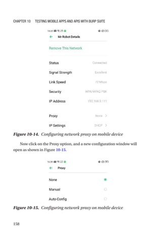158
Now click on the Proxy option, and a new configuration window will
open as shown in Figure 10-15.
Figure 10-15. Configuring network proxy on mobile device
Figure 10-14. Configuring network proxy on mobile device
Chapter 10 Testing Mobile Apps and APIs with Burp Suite
 