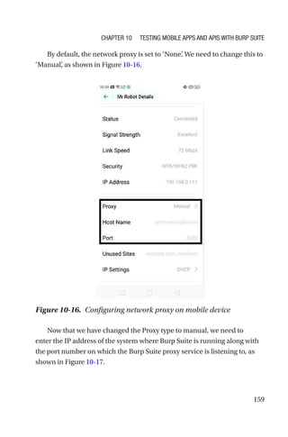 159
By default, the network proxy is set to ‘None’
. We need to change this to
‘Manual’
, as shown in Figure 10-16.
Now that we have changed the Proxy type to manual, we need to
enter the IP address of the system where Burp Suite is running along with
the port number on which the Burp Suite proxy service is listening to, as
shown in Figure 10-17.
Figure 10-16. Configuring network proxy on mobile device
Chapter 10 Testing Mobile Apps and APIs with Burp Suite
 
