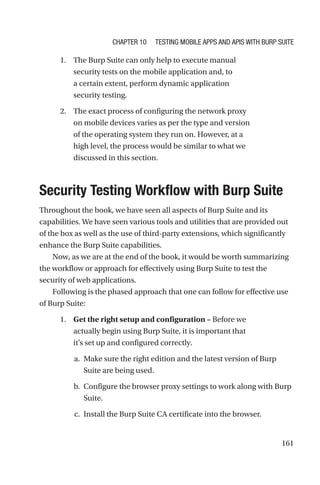 161
1. The Burp Suite can only help to execute manual
security tests on the mobile application and, to
a certain extent, perform dynamic application
security testing.
2. The exact process of configuring the network proxy
on mobile devices varies as per the type and version
of the operating system they run on. However, at a
high level, the process would be similar to what we
discussed in this section.

Security Testing Workflow with Burp Suite
Throughout the book, we have seen all aspects of Burp Suite and its
capabilities. We have seen various tools and utilities that are provided out
of the box as well as the use of third-party extensions, which significantly
enhance the Burp Suite capabilities.
Now, as we are at the end of the book, it would be worth summarizing
the workflow or approach for effectively using Burp Suite to test the
security of web applications.
Following is the phased approach that one can follow for effective use
of Burp Suite:
1. Get the right setup and configuration – Before we
actually begin using Burp Suite, it is important that
it’s set up and configured correctly.
a. Make sure the right edition and the latest version of Burp
Suite are being used.
b. Configure the browser proxy settings to work along with Burp
Suite.
c. Install the Burp Suite CA certificate into the browser.
Chapter 10 Testing Mobile Apps and APIs with Burp Suite
 