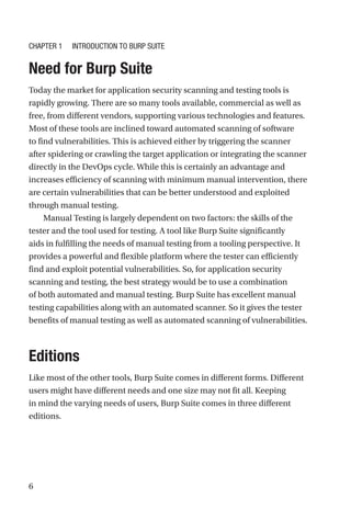 6

Need for Burp Suite
Today the market for application security scanning and testing tools is
rapidly growing. There are so many tools available, commercial as well as
free, from different vendors, supporting various technologies and features.
Most of these tools are inclined toward automated scanning of software
to find vulnerabilities. This is achieved either by triggering the scanner
after spidering or crawling the target application or integrating the scanner
directly in the DevOps cycle. While this is certainly an advantage and
increases efficiency of scanning with minimum manual intervention, there
are certain vulnerabilities that can be better understood and exploited
through manual testing.
Manual Testing is largely dependent on two factors: the skills of the
tester and the tool used for testing. A tool like Burp Suite significantly
aids in fulfilling the needs of manual testing from a tooling perspective. It
provides a powerful and flexible platform where the tester can efficiently
find and exploit potential vulnerabilities. So, for application security
scanning and testing, the best strategy would be to use a combination
of both automated and manual testing. Burp Suite has excellent manual
testing capabilities along with an automated scanner. So it gives the tester
benefits of manual testing as well as automated scanning of vulnerabilities.
Editions
Like most of the other tools, Burp Suite comes in different forms. Different
users might have different needs and one size may not fit all. Keeping
in mind the varying needs of users, Burp Suite comes in three different
editions.
Chapter 1 Introduction to Burp Suite
 