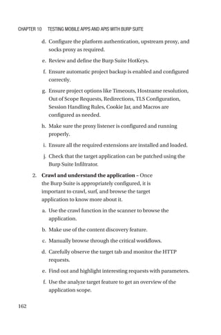 162
d. Configure the platform authentication, upstream proxy, and
socks proxy as required.
e. Review and define the Burp Suite HotKeys.
f. Ensure automatic project backup is enabled and configured
correctly.
g. Ensure project options like Timeouts, Hostname resolution,
Out of Scope Requests, Redirections, TLS Configuration,
Session Handling Rules, Cookie Jar, and Macros are
configured as needed.
h. Make sure the proxy listener is configured and running
properly.
i. Ensure all the required extensions are installed and loaded.
j. Check that the target application can be patched using the
Burp Suite Infiltrator.
2. Crawl and understand the application – Once
the Burp Suite is appropriately configured, it is
important to crawl, surf, and browse the target
application to know more about it.
a. Use the crawl function in the scanner to browse the
application.
b. Make use of the content discovery feature.
c. Manually browse through the critical workflows.
d. Carefully observe the target tab and monitor the HTTP
requests.
e. Find out and highlight interesting requests with parameters.
f. Use the analyze target feature to get an overview of the
application scope.
Chapter 10 Testing Mobile Apps and APIs with Burp Suite
 