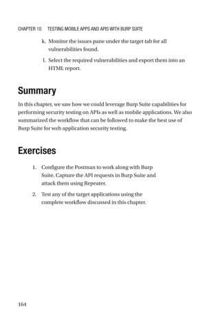 164
k. Monitor the issues pane under the target tab for all
vulnerabilities found.
l. Select the required vulnerabilities and export them into an
HTML report.
Summary
In this chapter, we saw how we could leverage Burp Suite capabilities for
performing security testing on APIs as well as mobile applications. We also
summarized the workflow that can be followed to make the best use of
Burp Suite for web application security testing.
Exercises
1. Configure the Postman to work along with Burp
Suite. Capture the API requests in Burp Suite and
attack them using Repeater.
2. Test any of the target applications using the
complete workflow discussed in this chapter.
Chapter 10 Testing Mobile Apps and APIs with Burp Suite
 