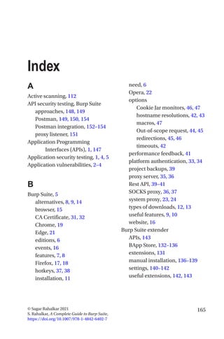 165
© Sagar Rahalkar 2021
S. Rahalkar, A Complete Guide to Burp Suite,
https://doi.org/10.1007/978-1-4842-6402-7
Index
A
Active scanning, 112
API security testing, Burp Suite
approaches, 148, 149
Postman, 149, 150, 154
Postman integration, 152–154
proxy listener, 151
Application Programming
Interfaces (APIs), 1, 147
Application security testing, 1, 4, 5
Application vulnerabilities, 2–4
B
Burp Suite, 5
alternatives, 8, 9, 14
browser, 15
CA Certificate, 31, 32
Chrome, 19
Edge, 21
editions, 6
events, 16
features, 7, 8
Firefox, 17, 18
hotkeys, 37, 38
installation, 11
need, 6
Opera, 22
options
Cookie Jar monitors, 46, 47
hostname resolutions, 42, 43
macros, 47
Out-of-scope request, 44, 45
redirections, 45, 46
timeouts, 42
performance feedback, 41
platform authentication, 33, 34
project backups, 39
proxy server, 35, 36
Rest API, 39–41
SOCKS proxy, 36, 37
system proxy, 23, 24
types of downloads, 12, 13
useful features, 9, 10
website, 16
Burp Suite extender
APIs, 143
BApp Store, 132–136
extensions, 131
manual installation, 136–139
settings, 140–142
useful extensions, 142, 143
 