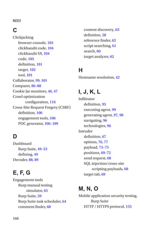 166
C
Clickjacking
browser console, 103
clickbandit code, 104
clickbandit UI, 104
code, 105
definition, 101
target, 102
tool, 101
Collaborator, 99, 101
Comparer, 86–88
Cookie Jar monitors, 46, 47
Crawl optimization
configuration, 116
Cross-Site Request Forgery (CSRF)
definition, 106
engagement tools, 106
POC generator, 106–109
D
Dashboard
Burp Suite, 49–53
defining, 49
Decoder, 88, 89
E, F, G
Engagement tools
Burp manual testing
simulator, 65
Burp Suite, 59
Burp Suite task scheduler, 64
comment finder, 60
content discovery, 63
definition, 58
reference finder, 62
script searching, 61
search, 60
target analyzer, 62
H
Hostname resolution, 42
I, J, K, L
Infiltrator
definition, 95
executing agent, 99
generating agent, 97, 98
navigating, 96
technologies, 96
Intruder
definition, 67
options, 76, 77
payload, 73–75
positions, 69–72
send request, 68
SQL injection/cross-site
scripting payloads, 68
target tab, 69
M, N, O
Mobile application security testing,
Burp Suite
HTTP / HTTPS protocol, 155
INDEX
 
