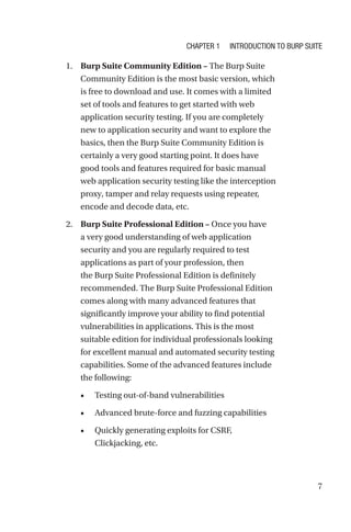 7
1. Burp Suite Community Edition – The Burp Suite
Community Edition is the most basic version, which
is free to download and use. It comes with a limited
set of tools and features to get started with web
application security testing. If you are completely
new to application security and want to explore the
basics, then the Burp Suite Community Edition is
certainly a very good starting point. It does have
good tools and features required for basic manual
web application security testing like the interception
proxy, tamper and relay requests using repeater,
encode and decode data, etc.
2. Burp Suite Professional Edition – Once you have
a very good understanding of web application
security and you are regularly required to test
applications as part of your profession, then
the Burp Suite Professional Edition is definitely
recommended. The Burp Suite Professional Edition
comes along with many advanced features that
significantly improve your ability to find potential
vulnerabilities in applications. This is the most
suitable edition for individual professionals looking
for excellent manual and automated security testing
capabilities. Some of the advanced features include
the following:
• Testing out-of-band vulnerabilities
• Advanced brute-force and fuzzing capabilities
• Quickly generating exploits for CSRF,
Clickjacking, etc.
Chapter 1 Introduction to Burp Suite
 