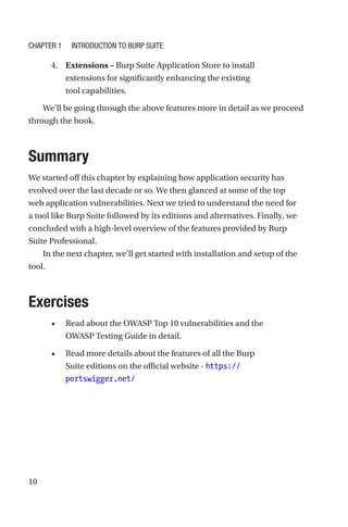 10
4. Extensions – Burp Suite Application Store to install
extensions for significantly enhancing the existing
tool capabilities.
We’ll be going through the above features more in detail as we proceed
through the book.
Summary
We started off this chapter by explaining how application security has
evolved over the last decade or so. We then glanced at some of the top
web application vulnerabilities. Next we tried to understand the need for
a tool like Burp Suite followed by its editions and alternatives. Finally, we
concluded with a high-level overview of the features provided by Burp
Suite Professional.
In the next chapter, we’ll get started with installation and setup of the
tool.
Exercises
• Read about the OWASP Top 10 vulnerabilities and the
OWASP Testing Guide in detail.
• Read more details about the features of all the Burp
Suite editions on the official website - https://
portswigger.net/
Chapter 1 Introduction to Burp Suite
 