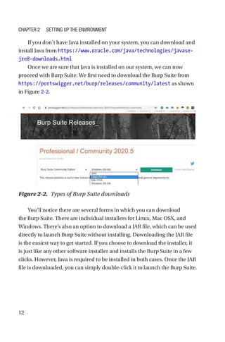 12
If you don’t have Java installed on your system, you can download and
install Java from https://www.oracle.com/java/technologies/javase-­
jre8-­downloads.html
Once we are sure that Java is installed on our system, we can now
proceed with Burp Suite. We first need to download the Burp Suite from
https://portswigger.net/burp/releases/community/latest as shown
in Figure 2-2.
You’ll notice there are several forms in which you can download
the Burp Suite. There are individual installers for Linux, Mac OSX, and
Windows. There’s also an option to download a JAR file, which can be used
directly to launch Burp Suite without installing. Downloading the JAR file
is the easiest way to get started. If you choose to download the installer, it
is just like any other software installer and installs the Burp Suite in a few
clicks. However, Java is required to be installed in both cases. Once the JAR
file is downloaded, you can simply double-click it to launch the Burp Suite.
Figure 2-2. Types of Burp Suite downloads
Chapter 2 Setting Up the Environment
 