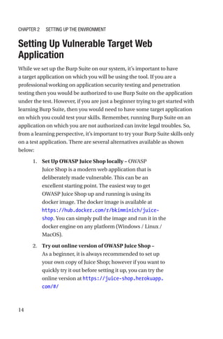 14

Setting Up Vulnerable Target Web
Application
While we set up the Burp Suite on our system, it’s important to have
a target application on which you will be using the tool. If you are a
professional working on application security testing and penetration
testing then you would be authorized to use Burp Suite on the application
under the test. However, if you are just a beginner trying to get started with
learning Burp Suite, then you would need to have some target application
on which you could test your skills. Remember, running Burp Suite on an
application on which you are not authorized can invite legal troubles. So,
from a learning perspective, it’s important to try your Burp Suite skills only
on a test application. There are several alternatives available as shown
below:
1. Set Up OWASP Juice Shop locally – OWASP
Juice Shop is a modern web application that is
deliberately made vulnerable. This can be an
excellent starting point. The easiest way to get
OWASP Juice Shop up and running is using its
docker image. The docker image is available at
https://hub.docker.com/r/bkimminich/juice-
shop. You can simply pull the image and run it in the
docker engine on any platform (Windows / Linux /
MacOS).
2. Try out online version of OWASP Juice Shop –
As a beginner, it is always recommended to set up
your own copy of Juice Shop; however if you want to
quickly try it out before setting it up, you can try the
online version at https://juice-shop.herokuapp.
com/#/
Chapter 2 Setting Up the Environment
 
