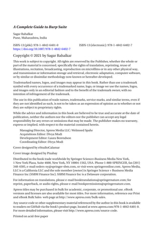 A Complete Guide to Burp Suite
ISBN-13 (pbk): 978-1-4842-6401-0		 ISBN-13 (electronic): 978-1-4842-6402-7
https://doi.org/10.1007/978-1-4842-6402-7
Copyright © 2021 by Sagar Rahalkar
This work is subject to copyright. All rights are reserved by the Publisher, whether the whole or
part of the material is concerned, specifically the rights of translation, reprinting, reuse of
illustrations, recitation, broadcasting, reproduction on microfilms or in any other physical way,
and transmission or information storage and retrieval, electronic adaptation, computer software,
or by similar or dissimilar methodology now known or hereafter developed.
Trademarked names, logos, and images may appear in this book. Rather than use a trademark
symbol with every occurrence of a trademarked name, logo, or image we use the names, logos,
and images only in an editorial fashion and to the benefit of the trademark owner, with no
intention of infringement of the trademark.
The use in this publication of trade names, trademarks, service marks, and similar terms, even if
they are not identified as such, is not to be taken as an expression of opinion as to whether or not
they are subject to proprietary rights.
While the advice and information in this book are believed to be true and accurate at the date of
publication, neither the authors nor the editors nor the publisher can accept any legal
responsibility for any errors or omissions that may be made. The publisher makes no warranty,
express or implied, with respect to the material contained herein.
Managing Director, Apress Media LLC: Welmoed Spahr
Acquisitions Editor: Divya Modi
Development Editor: Laura Berendson
Coordinating Editor: Divya Modi
Cover designed by eStudioCalamar
Cover image designed by Pixabay
Distributed to the book trade worldwide by Springer Science+Business Media New York,
1 New York Plaza, Suite 4600, New York, NY 10004-1562, USA. Phone 1-800-SPRINGER, fax (201)
348-4505, e-mail orders-ny@springer-sbm.com, or visit www.springeronline.com. Apress Media,
LLC is a California LLC and the sole member (owner) is Springer Science + Business Media
Finance Inc (SSBM Finance Inc). SSBM Finance Inc is a Delaware corporation.
For information on translations, please e-mail booktranslations@springernature.com; for
reprint, paperback, or audio rights, please e-mail bookpermissions@springernature.com.
Apress titles may be purchased in bulk for academic, corporate, or promotional use. eBook
versions and licenses are also available for most titles. For more information, reference our Print
and eBook Bulk Sales web page at http://www.apress.com/bulk-sales.
Any source code or other supplementary material referenced by the author in this book is available
to readers on GitHub via the book’s product page, located at www.apress.com/978-1-4842-6401-0.
For more detailed information, please visit http://www.apress.com/source-code.
Printed on acid-free paper
Sagar Rahalkar
Pune, Maharashtra, India
 