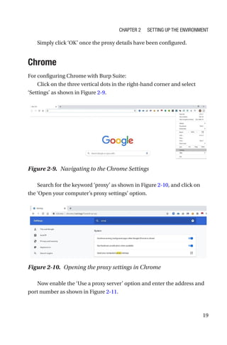 19
Simply click ‘OK’ once the proxy details have been configured.
Chrome
For configuring Chrome with Burp Suite:
Click on the three vertical dots in the right-hand corner and select
‘Settings’ as shown in Figure 2-9.
Search for the keyword ‘proxy’ as shown in Figure 2-10, and click on
the ‘Open your computer’s proxy settings’ option.
Now enable the ‘Use a proxy server’ option and enter the address and
port number as shown in Figure 2-11.
Figure 2-9. Navigating to the Chrome Settings
Figure 2-10. Opening the proxy settings in Chrome
Chapter 2 Setting Up the Environment
 