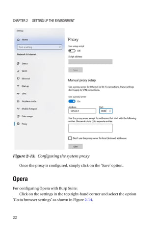 22
Once the proxy is configured, simply click on the ‘Save’ option.
Opera
For configuring Opera with Burp Suite:
Click on the settings in the top right-hand corner and select the option
‘Go to browser settings’ as shown in Figure 2-14.
Figure 2-13. Configuring the system proxy
Chapter 2 Setting Up the Environment
 