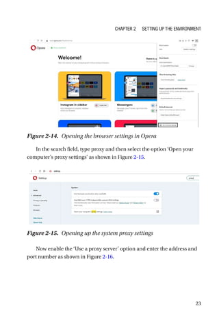 23
In the search field, type proxy and then select the option ‘Open your
computer’s proxy settings’ as shown in Figure 2-15.
Now enable the ‘Use a proxy server’ option and enter the address and
port number as shown in Figure 2-16.
Figure 2-14. Opening the browser settings in Opera
Figure 2-15. Opening up the system proxy settings
Chapter 2 Setting Up the Environment
 