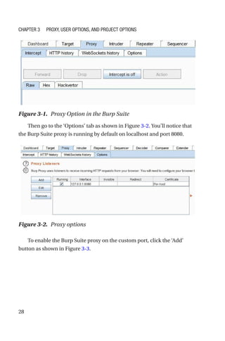 28
Then go to the ‘Options’ tab as shown in Figure 3-2. You’ll notice that
the Burp Suite proxy is running by default on localhost and port 8080.
To enable the Burp Suite proxy on the custom port, click the ‘Add’
button as shown in Figure 3-3.
Figure 3-1. Proxy Option in the Burp Suite
Figure 3-2. Proxy options
Chapter 3 Proxy, User Options, and Project Options
 