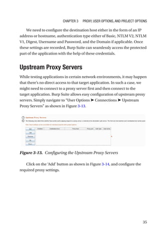 35
We need to configure the destination host either in the form of an IP
address or hostname, authentication type either of Basic, NTLM V2, NTLM
V1, Digest, Username and Password, and the Domain if applicable. Once
these settings are recorded, Burp Suite can seamlessly access the protected
part of the application with the help of these credentials.

Upstream Proxy Servers
While testing applications in certain network environments, it may happen
that there’s no direct access to that target application. In such a case, we
might need to connect to a proxy server first and then connect to the
target application. Burp Suite allows easy configuration of upstream proxy
servers. Simply navigate to “User Options ➤ Connections ➤ Upstream
Proxy Servers” as shown in Figure 3-13.
Click on the ‘Add’ button as shown in Figure 3-14, and configure the
required proxy settings.
Figure 3-13. Configuring the Upstream Proxy Servers
Chapter 3 Proxy, User Options, and Project Options
 