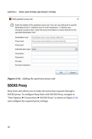 36
SOCKS Proxy
Burp Suite also allows you to make all connection requests through a
SOCKS proxy. To configure Burp Suite with SOCKS Proxy, navigate to
“User Options ➤ Connections ➤ SOCKS Proxy” as shown in Figure 3-15,
and configure the required proxy settings.
Figure 3-14. Adding the upstream proxy rule
Chapter 3 Proxy, User Options, and Project Options
 