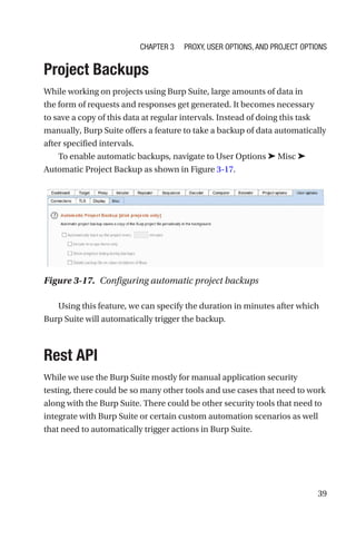 39
Project Backups
While working on projects using Burp Suite, large amounts of data in
the form of requests and responses get generated. It becomes necessary
to save a copy of this data at regular intervals. Instead of doing this task
manually, Burp Suite offers a feature to take a backup of data automatically
after specified intervals.
To enable automatic backups, navigate to User Options ➤ Misc ➤
Automatic Project Backup as shown in Figure 3-17.
Using this feature, we can specify the duration in minutes after which
Burp Suite will automatically trigger the backup.
Rest API
While we use the Burp Suite mostly for manual application security
testing, there could be so many other tools and use cases that need to work
along with the Burp Suite. There could be other security tools that need to
integrate with Burp Suite or certain custom automation scenarios as well
that need to automatically trigger actions in Burp Suite.
Figure 3-17. Configuring automatic project backups
Chapter 3 Proxy, User Options, and Project Options
 