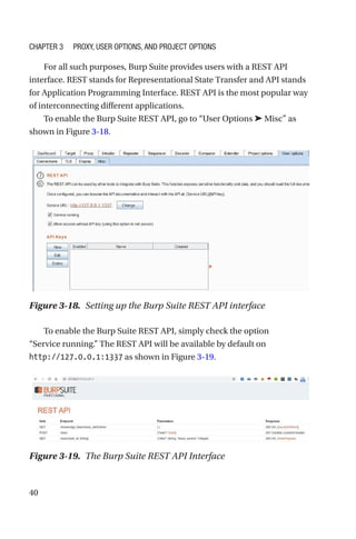 40
For all such purposes, Burp Suite provides users with a REST API
interface. REST stands for Representational State Transfer and API stands
for Application Programming Interface. REST API is the most popular way
of interconnecting different applications.
To enable the Burp Suite REST API, go to “User Options ➤ Misc” as
shown in Figure 3-18.
To enable the Burp Suite REST API, simply check the option
“Service running.” The REST API will be available by default on
http://127.0.0.1:1337 as shown in Figure 3-19.
Figure 3-18. Setting up the Burp Suite REST API interface
Figure 3-19. The Burp Suite REST API Interface
Chapter 3 Proxy, User Options, and Project Options
 