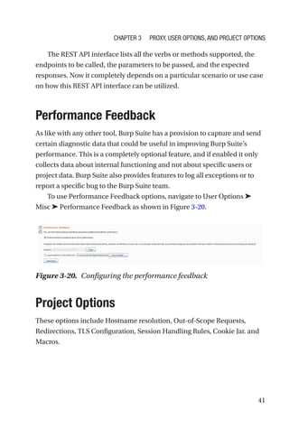 41
The REST API interface lists all the verbs or methods supported, the
endpoints to be called, the parameters to be passed, and the expected
responses. Now it completely depends on a particular scenario or use case
on how this REST API interface can be utilized.
Performance Feedback
As like with any other tool, Burp Suite has a provision to capture and send
certain diagnostic data that could be useful in improving Burp Suite’s
performance. This is a completely optional feature, and if enabled it only
collects data about internal functioning and not about specific users or
project data. Burp Suite also provides features to log all exceptions or to
report a specific bug to the Burp Suite team.
To use Performance Feedback options, navigate to User Options ➤
Misc ➤ Performance Feedback as shown in Figure 3-20.
Project Options
These options include Hostname resolution, Out-of-Scope Requests,
Redirections, TLS Configuration, Session Handling Rules, Cookie Jar. and
Macros.
Figure 3-20. Configuring the performance feedback
Chapter 3 Proxy, User Options, and Project Options
 