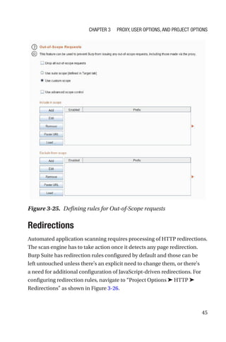 45
Redirections
Automated application scanning requires processing of HTTP redirections.
The scan engine has to take action once it detects any page redirection.
Burp Suite has redirection rules configured by default and those can be
left untouched unless there's an explicit need to change them, or there's
a need for additional configuration of JavaScript-driven redirections. For
configuring redirection rules, navigate to “Project Options ➤ HTTP ➤
Redirections” as shown in Figure 3-26.
Figure 3-25. Defining rules for Out-of-Scope requests
Chapter 3 Proxy, User Options, and Project Options
 