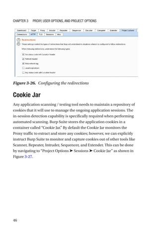 46
Cookie Jar
Any application scanning / testing tool needs to maintain a repository of
cookies that it will use to manage the ongoing application sessions. The
in-session detection capability is specifically required when performing
automated scanning. Burp Suite stores the application cookies in a
container called “Cookie Jar.” By default the Cookie Jar monitors the
Proxy traffic to extract and store any cookies; however, we can explicitly
instruct Burp Suite to monitor and capture cookies out of other tools like
Scanner, Repeater, Intruder, Sequencer, and Extender. This can be done
by navigating to “Project Options ➤ Sessions ➤ Cookie Jar” as shown in
Figure 3-27.
Figure 3-26. Configuring the redirections
Chapter 3 Proxy, User Options, and Project Options
 