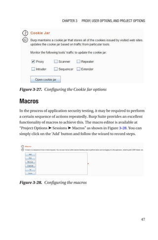 47
Macros
In the process of application security testing, it may be required to perform
a certain sequence of actions repeatedly. Burp Suite provides an excellent
functionality of macros to achieve this. The macro editor is available at
“Project Options ➤ Sessions ➤ Macros” as shown in Figure 3-28. You can
simply click on the ‘Add’ button and follow the wizard to record steps.
Figure 3-27. Configuring the Cookie Jar options
Figure 3-28. Configuring the macros
Chapter 3 Proxy, User Options, and Project Options
 
