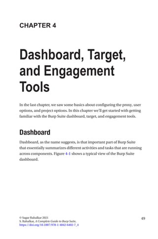 49
© Sagar Rahalkar 2021
S. Rahalkar, A Complete Guide to Burp Suite,
https://doi.org/10.1007/978-1-4842-6402-7_4
CHAPTER 4
Dashboard, Target,
and Engagement
Tools
In the last chapter, we saw some basics about configuring the proxy, user
options, and project options. In this chapter we’ll get started with getting
familiar with the Burp Suite dashboard, target, and engagement tools.
Dashboard
Dashboard, as the name suggests, is that important part of Burp Suite
that essentially summarizes different activities and tasks that are running
across components. Figure 4-1 shows a typical view of the Burp Suite
dashboard.
 