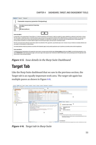 53
Target Tab
Like the Burp Suite dashboard that we saw in the previous section, the
Target tab is an equally important work area. The target tab again has
multiple panes as shown in Figure 4-6.
Figure 4-5. Issue details in the Burp Suite Dashboard
Figure 4-6. Target tab in Burp Suite
Chapter 4 Dashboard, Target, and Engagement Tools
 