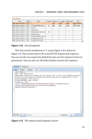 55
The next section numbered as ‘3’ as per Figure 4-6 is shown in
Figure 4-9. This section shows the actual HTTP request and response.
You can see the raw request by default but also see the request in form of
parameters. You can also see all of the headers used in the response.
Figure 4-8. List of requests
Figure 4-9. The request and response viewer
Chapter 4 Dashboard, Target, and Engagement Tools
 