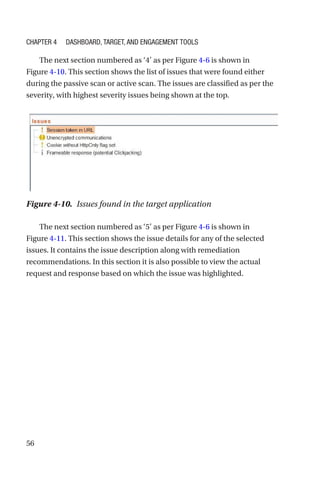 56
The next section numbered as ‘4’ as per Figure 4-6 is shown in
Figure 4-10. This section shows the list of issues that were found either
during the passive scan or active scan. The issues are classified as per the
severity, with highest severity issues being shown at the top.
The next section numbered as ‘5’ as per Figure 4-6 is shown in
Figure 4-11. This section shows the issue details for any of the selected
issues. It contains the issue description along with remediation
recommendations. In this section it is also possible to view the actual
request and response based on which the issue was highlighted.
Figure 4-10. Issues found in the target application
Chapter 4 Dashboard, Target, and Engagement Tools
 