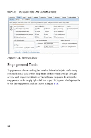 58
Engagement Tools
Engagement tools are nothing but small utilities that help in performing
some additional tasks within Burp Suite. In this section we’ll go through
several such engagement tools serving different purposes. To access the
engagement tools, simply right-click the target URL against which you wish
to run the engagement tools as shown in Figure 4-13.
Figure 4-12. Site map filters
Chapter 4 Dashboard, Target, and Engagement Tools
 