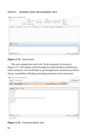 60
The next engagement tool is the ‘Find comments’ as shown in
Figure 4-15. This simply crawls through the collected data and finds any
code comments. It is worthwhile to go through these comments as there’s
always a possibility of finding something sensitive in the comments.
Figure 4-15. Comment finder tool
Figure 4-14. Search tool
Chapter 4 Dashboard, Target, and Engagement Tools
 
