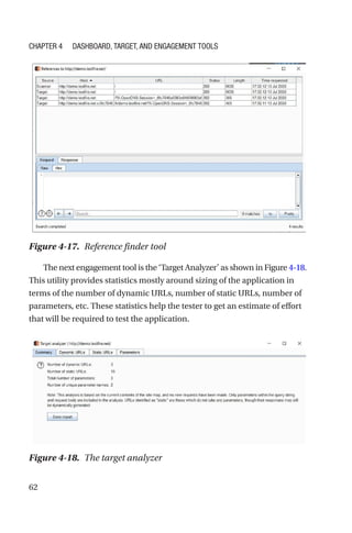 62
The next engagement tool is the ‘Target Analyzer’ as shown in Figure 4-­18.
This utility provides statistics mostly around sizing of the application in
terms of the number of dynamic URLs, number of static URLs, number of
parameters, etc. These statistics help the tester to get an estimate of effort
that will be required to test the application.
Figure 4-17. Reference finder tool
Figure 4-18. The target analyzer
Chapter 4 Dashboard, Target, and Engagement Tools
 