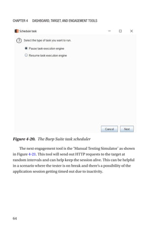 64
The next engagement tool is the ‘Manual Testing Simulator’ as shown
in Figure 4-21. This tool will send out HTTP requests to the target at
random intervals and can help keep the session alive. This can be helpful
in a scenario where the tester is on break and there’s a possibility of the
application session getting timed out due to inactivity.
Figure 4-20. The Burp Suite task scheduler
Chapter 4 Dashboard, Target, and Engagement Tools
 