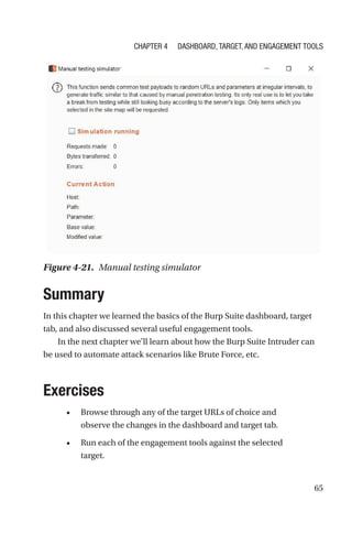 65
Summary
In this chapter we learned the basics of the Burp Suite dashboard, target
tab, and also discussed several useful engagement tools.
In the next chapter we’ll learn about how the Burp Suite Intruder can
be used to automate attack scenarios like Brute Force, etc.
Exercises
• Browse through any of the target URLs of choice and
observe the changes in the dashboard and target tab.
• Run each of the engagement tools against the selected
target.
Figure 4-21. Manual testing simulator
Chapter 4 Dashboard, Target, and Engagement Tools
 