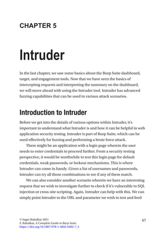 67
© Sagar Rahalkar 2021
S. Rahalkar, A Complete Guide to Burp Suite,
https://doi.org/10.1007/978-1-4842-6402-7_5
CHAPTER 5
Intruder
In the last chapter, we saw some basics about the Burp Suite dashboard,
target, and engagement tools. Now that we have seen the basics of
intercepting requests and interpreting the summary on the dashboard,
we will move ahead with using the Intruder tool. Intruder has advanced
fuzzing capabilities that can be used in various attack scenarios.
Introduction to Intruder
Before we get into the details of various options within Intruder, it’s
important to understand what Intruder is and how it can be helpful in web
application security testing. Intruder is part of Burp Suite, which can be
used effectively for fuzzing and performing a brute force attack.
There might be an application with a login page wherein the user
needs to enter credentials to proceed further. From a security testing
perspective, it would be worthwhile to test this login page for default
credentials, weak passwords, or lockout mechanisms. This is where
Intruder can come in handy. Given a list of usernames and passwords,
Intruder can try all those combinations to see if any of them match.
We can also consider another scenario wherein we have an interesting
request that we wish to investigate further to check if it’s vulnerable to SQL
injection or cross-site scripting. Again, Intruder can help with this. We can
simply point Intruder to the URL and parameter we wish to test and feed
 