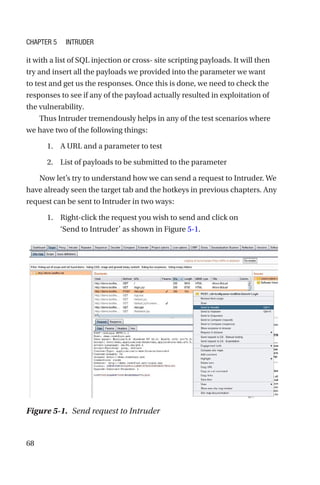 68
it with a list of SQL injection or cross- site scripting payloads. It will then
try and insert all the payloads we provided into the parameter we want
to test and get us the responses. Once this is done, we need to check the
responses to see if any of the payload actually resulted in exploitation of
the vulnerability.
Thus Intruder tremendously helps in any of the test scenarios where
we have two of the following things:
1. A URL and a parameter to test
2. List of payloads to be submitted to the parameter
Now let’s try to understand how we can send a request to Intruder. We
have already seen the target tab and the hotkeys in previous chapters. Any
request can be sent to Intruder in two ways:
1. Right-click the request you wish to send and click on
‘Send to Intruder’ as shown in Figure 5-1.
Figure 5-1. Send request to Intruder
Chapter 5 Intruder
 