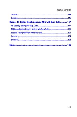 vii
Summary����������������������������������������������������������������������������������������������������������144
Exercises�����������������������������������������������������������������������������������������������������������145
Chapter 10: 
Testing Mobile Apps and APIs with Burp Suite�������������147
API Security Testing with Burp Suite�����������������������������������������������������������������147
Mobile Application Security Testing with Burp Suite����������������������������������������155
Security Testing Workflow with Burp Suite�������������������������������������������������������161
Summary����������������������������������������������������������������������������������������������������������164
Exercises�����������������������������������������������������������������������������������������������������������164
Index�������������������������������������������������������������������������������������������������165
Table of Contents
 