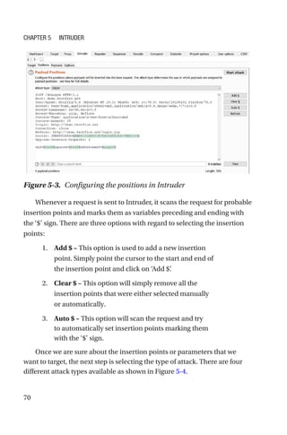 70
Whenever a request is sent to Intruder, it scans the request for probable
insertion points and marks them as variables preceding and ending with
the ‘$’ sign. There are three options with regard to selecting the insertion
points:
1. Add $ – This option is used to add a new insertion
point. Simply point the cursor to the start and end of
the insertion point and click on ‘Add $’
.
2. Clear $ – This option will simply remove all the
insertion points that were either selected manually
or automatically.
3. Auto $ – This option will scan the request and try
to automatically set insertion points marking them
with the ‘$’ sign.
Once we are sure about the insertion points or parameters that we
want to target, the next step is selecting the type of attack. There are four
different attack types available as shown in Figure 5-4.
Figure 5-3. Configuring the positions in Intruder
Chapter 5 Intruder
 