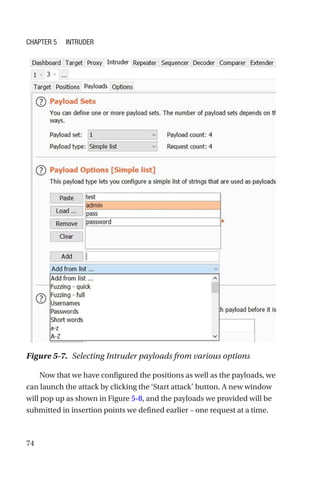 74
Now that we have configured the positions as well as the payloads, we
can launch the attack by clicking the ‘Start attack’ button. A new window
will pop up as shown in Figure 5-8, and the payloads we provided will be
submitted in insertion points we defined earlier – one request at a time.
Figure 5-7. Selecting Intruder payloads from various options
Chapter 5 Intruder
 