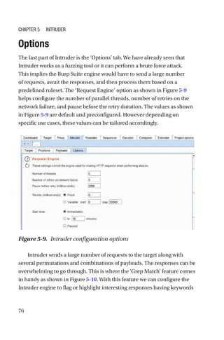 76
Options
The last part of Intruder is the ‘Options’ tab. We have already seen that
Intruder works as a fuzzing tool or it can perform a brute force attack.
This implies the Burp Suite engine would have to send a large number
of requests, await the responses, and then process them based on a
predefined ruleset. The ‘Request Engine’ option as shown in Figure 5-9
helps configure the number of parallel threads, number of retries on the
network failure, and pause before the retry duration. The values as shown
in Figure 5-9 are default and preconfigured. However depending on
specific use cases, these values can be tailored accordingly.
Intruder sends a large number of requests to the target along with
several permutations and combinations of payloads. The responses can be
overwhelming to go through. This is where the ‘Grep Match’ feature comes
in handy as shown in Figure 5-10. With this feature we can configure the
Intruder engine to flag or highlight interesting responses having keywords
Figure 5-9. Intruder configuration options
Chapter 5 Intruder
 