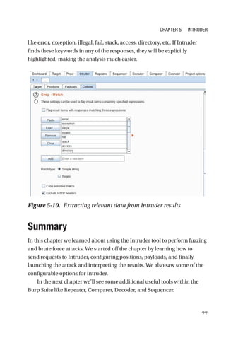 77
like error, exception, illegal, fail, stack, access, directory, etc. If Intruder
finds these keywords in any of the responses, they will be explicitly
highlighted, making the analysis much easier.
Summary
In this chapter we learned about using the Intruder tool to perform fuzzing
and brute force attacks. We started off the chapter by learning how to
send requests to Intruder, configuring positions, payloads, and finally
launching the attack and interpreting the results. We also saw some of the
configurable options for Intruder.
In the next chapter we’ll see some additional useful tools within the
Burp Suite like Repeater, Comparer, Decoder, and Sequencer.
Figure 5-10. Extracting relevant data from Intruder results
Chapter 5 Intruder
 